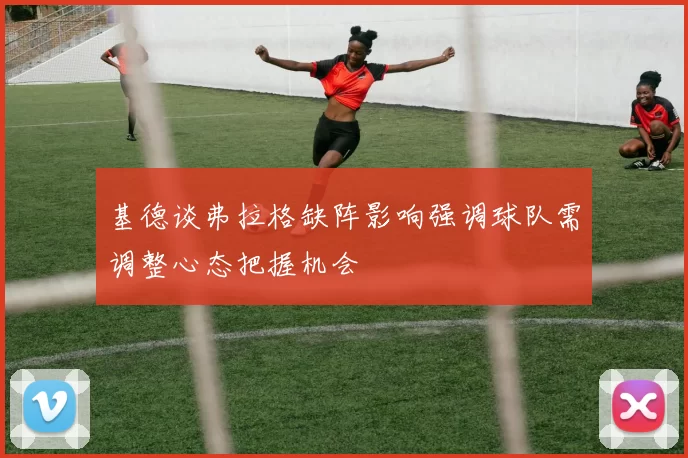 基德谈弗拉格缺阵影响强调球队需调整心态把握机会