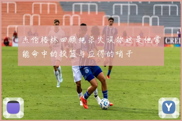 杰伦格林回顾绝杀失误称这是他常能命中的投篮与应得的哨子