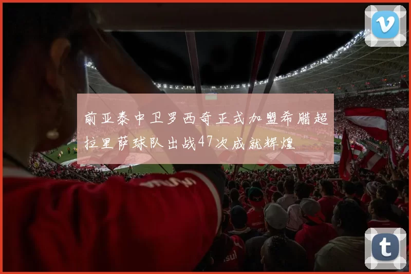 前亚泰中卫罗西奇正式加盟希腊超拉里萨球队出战47次成就辉煌