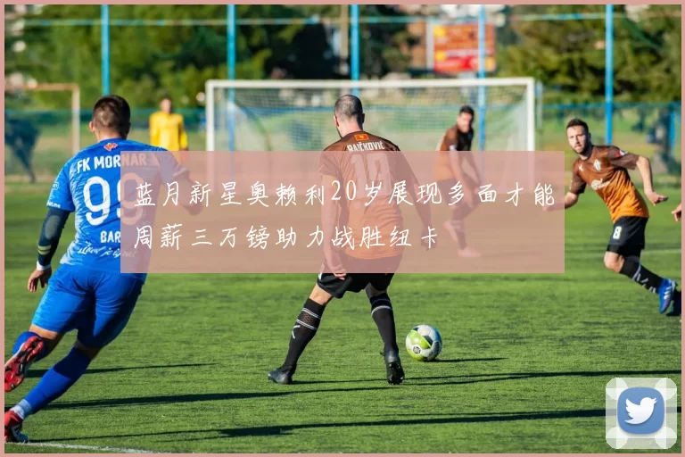 蓝月新星奥赖利20岁展现多面才能周薪三万镑助力战胜纽卡