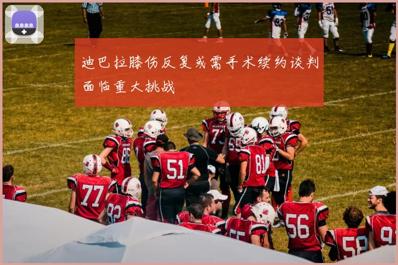 迪巴拉膝伤反复或需手术续约谈判面临重大挑战