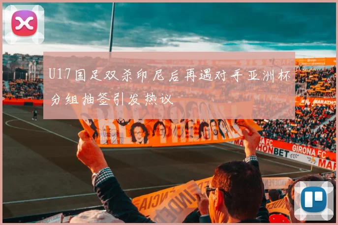U17国足双杀印尼后再遇对手亚洲杯分组抽签引发热议