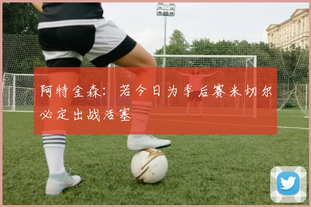 阿特金森：若今日为季后赛米切尔必定出战活塞