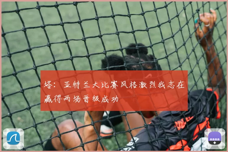 塔：亚特兰大比赛风格激烈我志在赢得两场晋级成功