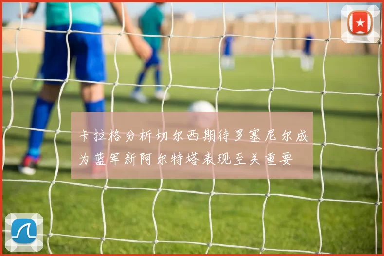 卡拉格分析切尔西期待罗塞尼尔成为蓝军新阿尔特塔表现至关重要