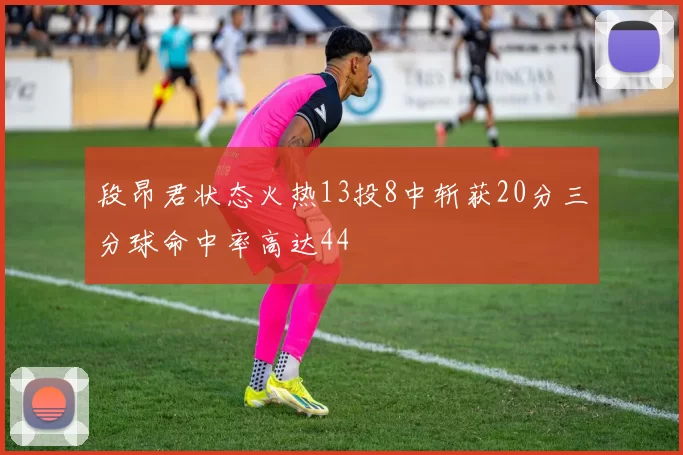 段昂君状态火热13投8中斩获20分三分球命中率高达44