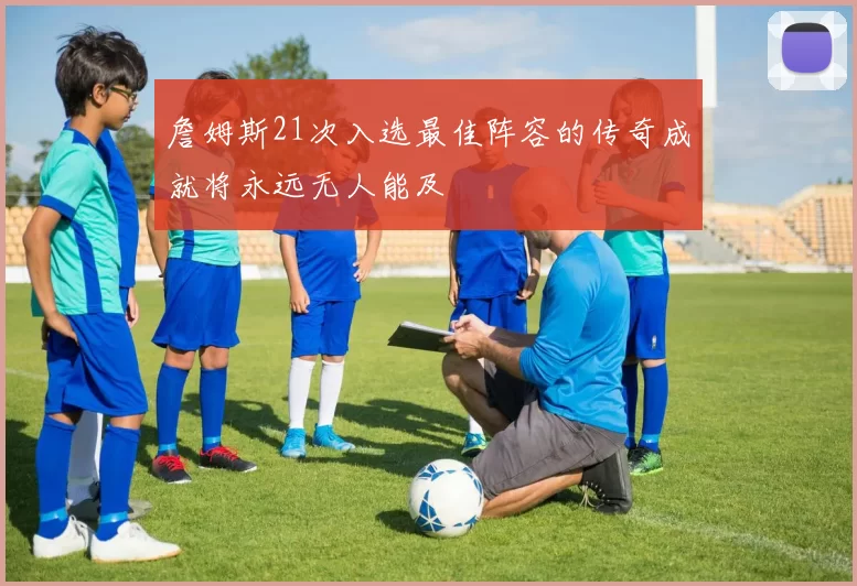 詹姆斯21次入选最佳阵容的传奇成就将永远无人能及