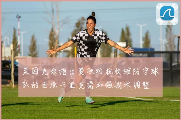 莱因克尔指出曼联对抗收缩防守球队的困境卡里克需加强战术调整