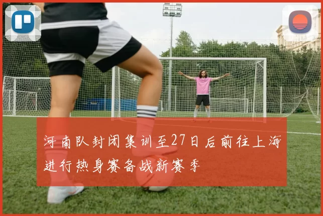 河南队封闭集训至27日后前往上海进行热身赛备战新赛季