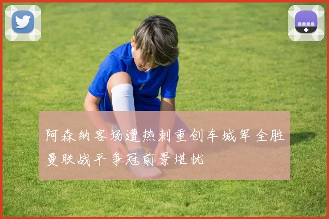 阿森纳客场遭热刺重创车城军全胜曼联战平争冠前景堪忧