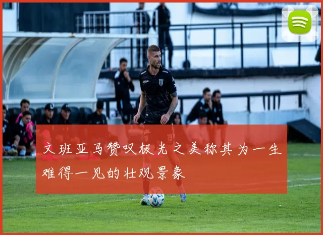 文班亚马赞叹极光之美称其为一生难得一见的壮观景象