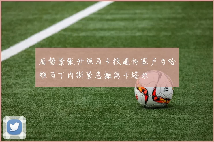 局势紧张升级马卡报道何塞卢与哈维马丁内斯紧急撤离卡塔尔