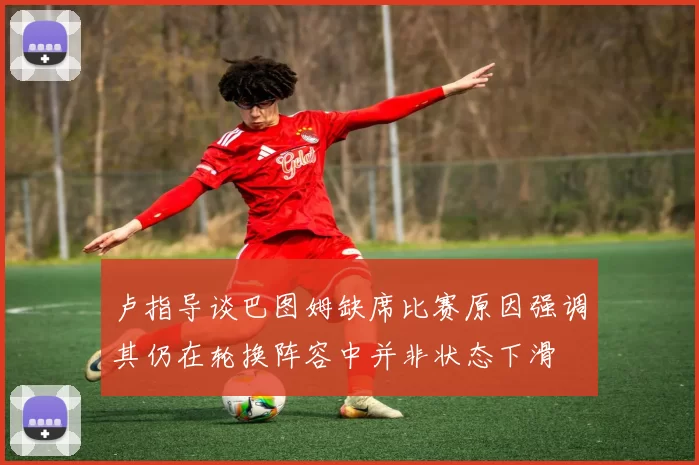 卢指导谈巴图姆缺席比赛原因强调其仍在轮换阵容中并非状态下滑