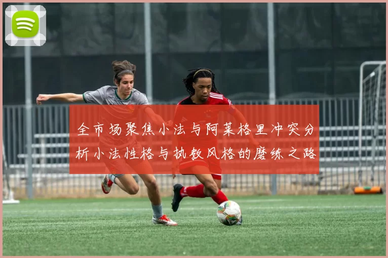 全市场聚焦小法与阿莱格里冲突分析小法性格与执教风格的磨练之路