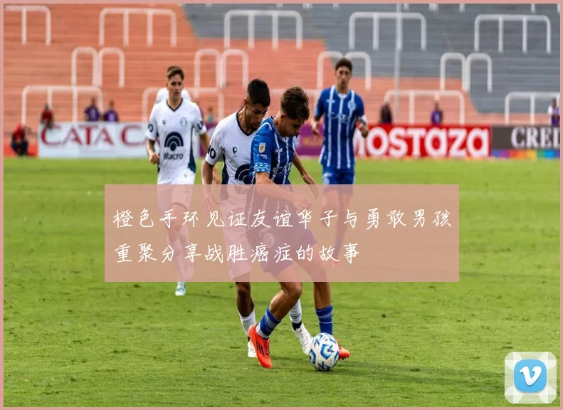 橙色手环见证友谊华子与勇敢男孩重聚分享战胜癌症的故事