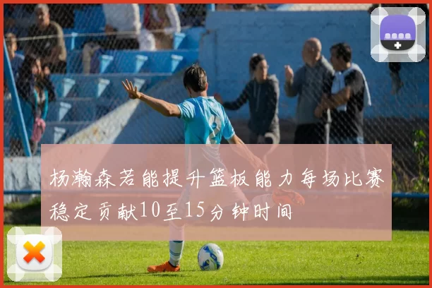 杨瀚森若能提升篮板能力每场比赛稳定贡献10至15分钟时间