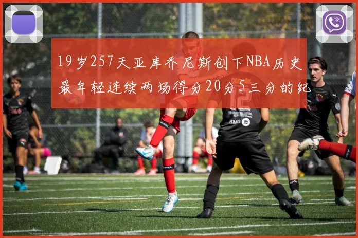 19岁257天亚库乔尼斯创下NBA历史最年轻连续两场得分20分5三分的纪录