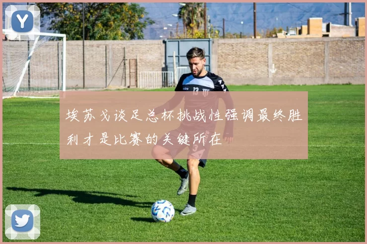 埃苏戈谈足总杯挑战性强调最终胜利才是比赛的关键所在