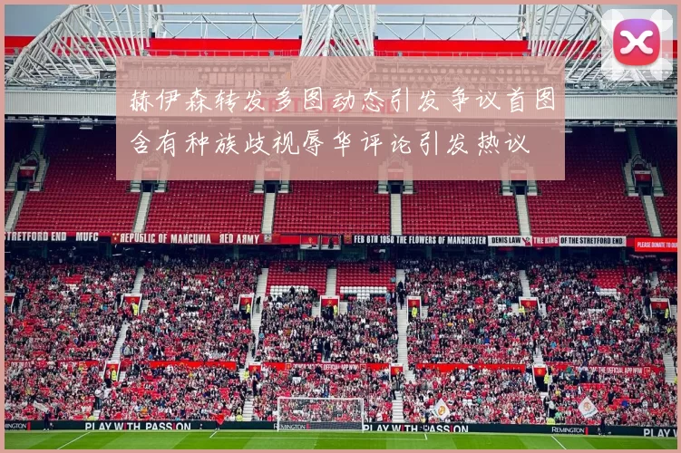 赫伊森转发多图动态引发争议首图含有种族歧视辱华评论引发热议