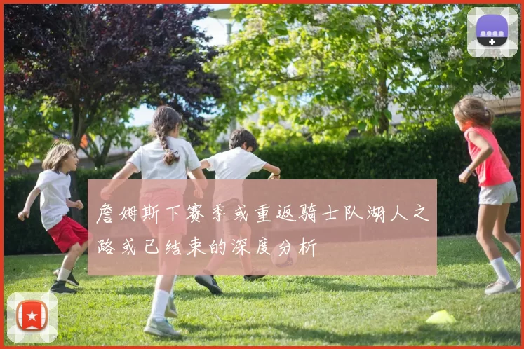 詹姆斯下赛季或重返骑士队湖人之路或已结束的深度分析